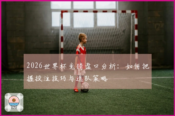 2026世界杯竞猜盘口分析：如何把握投注技巧与选队策略