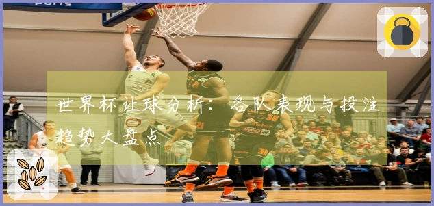 世界杯让球分析：各队表现与投注趋势大盘点