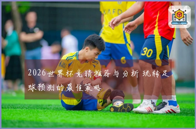 2026世界杯竞猜推荐与分析 玩转足球预测的最佳策略