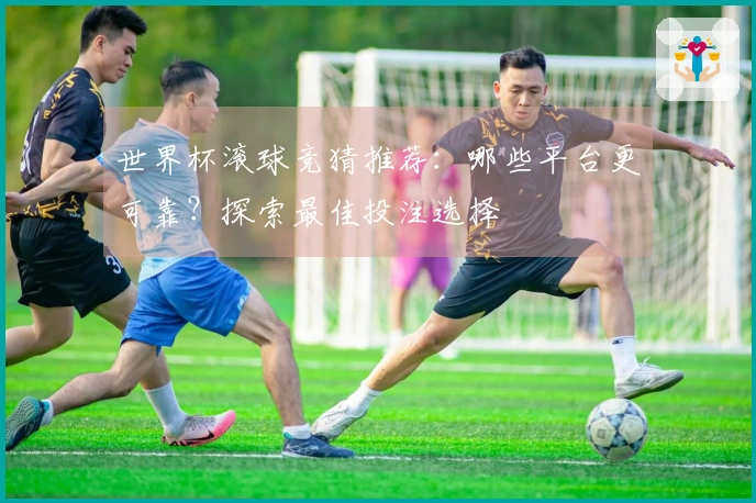 世界杯滚球竞猜推荐：哪些平台更可靠？探索最佳投注选择