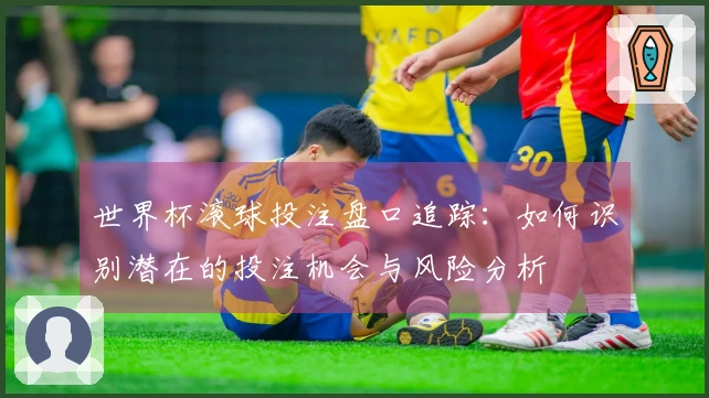 世界杯滚球投注盘口追踪：如何识别潜在的投注机会与风险分析